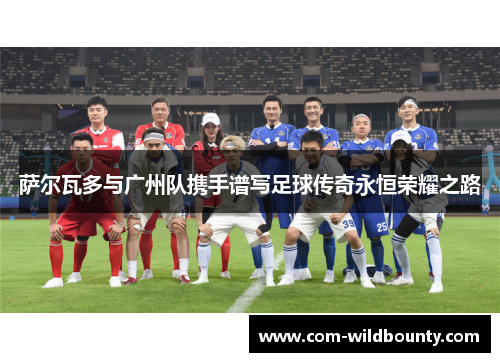 萨尔瓦多与广州队携手谱写足球传奇永恒荣耀之路 萨尔瓦多与广州队携手谱写足球传奇永恒荣耀之路