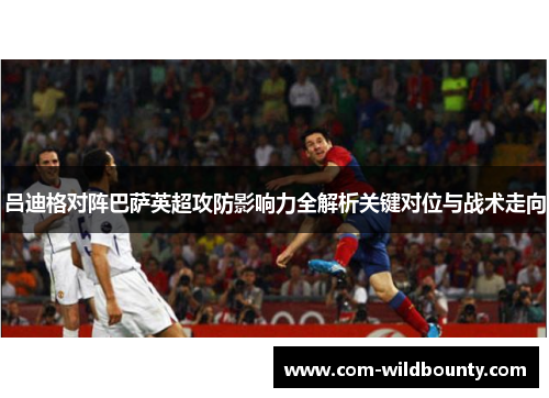 吕迪格对阵巴萨英超攻防影响力全解析关键对位与战术走向 吕迪格对阵巴萨英超攻防影响力全解析关键对位与战术走向